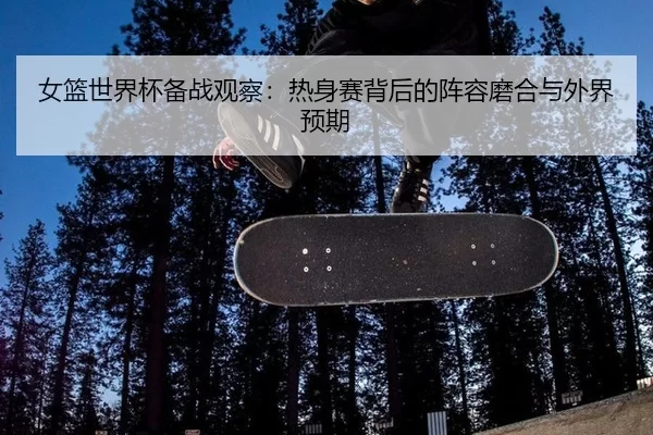 女篮世界杯备战观察：热身赛背后的阵容磨合与外界预期 - leyu